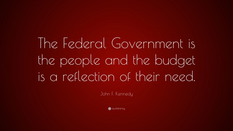 John F. Kennedy Quote: “The Federal Government is the people and the budget is a reflection of their need.”