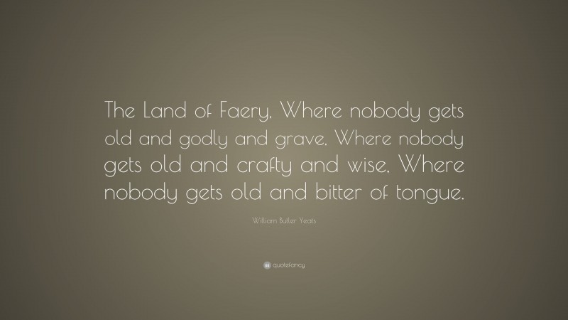 William Butler Yeats Quote: “The Land of Faery, Where nobody gets old and godly and grave, Where nobody gets old and crafty and wise, Where nobody gets old and bitter of tongue.”