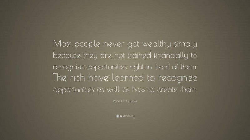 Robert T. Kiyosaki Quote: “Most people never get wealthy simply because they are not trained financially to recognize opportunities right in front of them. The rich have learned to recognize opportunities as well as how to create them.”