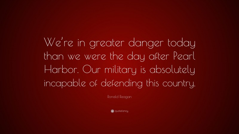 Ronald Reagan Quote: “We’re in greater danger today than we were the day after Pearl Harbor. Our military is absolutely incapable of defending this country.”