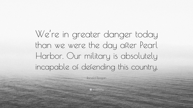 Ronald Reagan Quote: “We’re in greater danger today than we were the day after Pearl Harbor. Our military is absolutely incapable of defending this country.”