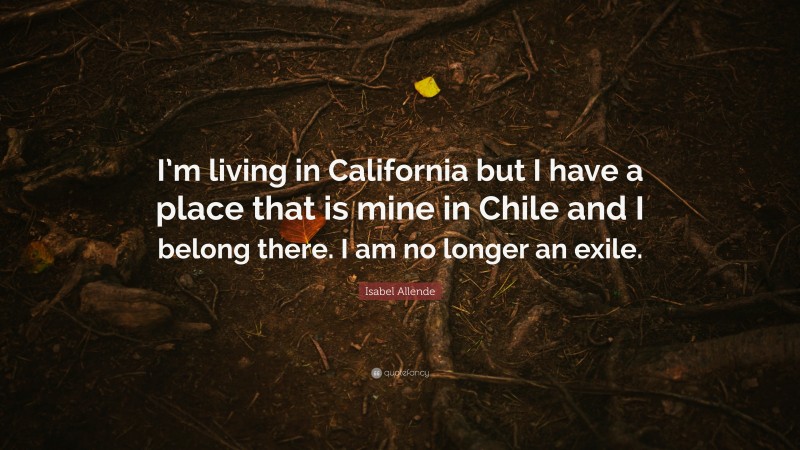 Isabel Allende Quote: “I’m living in California but I have a place that is mine in Chile and I belong there. I am no longer an exile.”