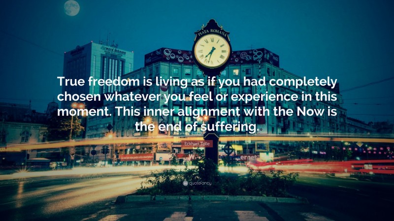 Eckhart Tolle Quote: “True freedom is living as if you had completely chosen whatever you feel or experience in this moment. This inner alignment with the Now is the end of suffering.”