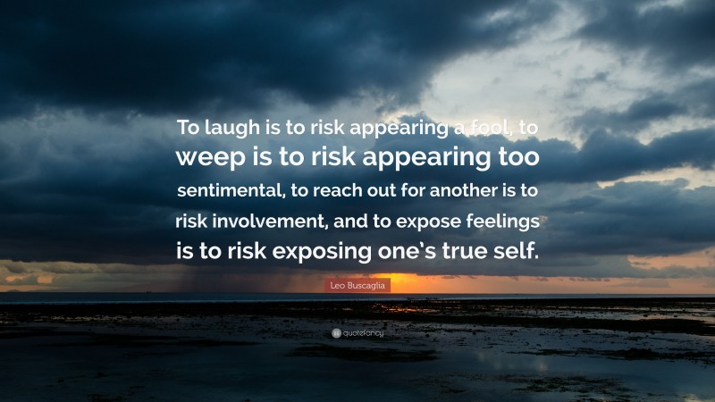 Leo Buscaglia Quote: “To laugh is to risk appearing a fool, to weep is to risk appearing too sentimental, to reach out for another is to risk involvement, and to expose feelings is to risk exposing one’s true self.”