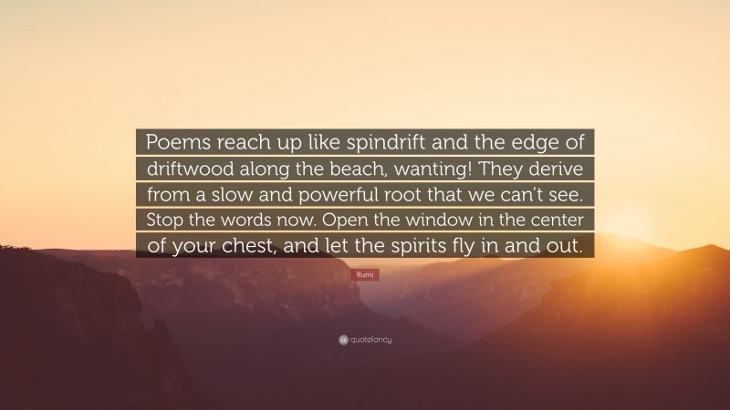 Rumi Quote: “Poems reach up like spindrift and the edge of driftwood along the beach, wanting! They derive from a slow and powerful root that we can’t see. Stop the words now. Open the window in the center of your chest, and let the spirits fly in and out.”
