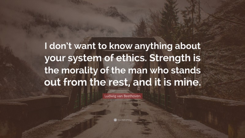 Ludwig van Beethoven Quote: “I don’t want to know anything about your system of ethics. Strength is the morality of the man who stands out from the rest, and it is mine.”