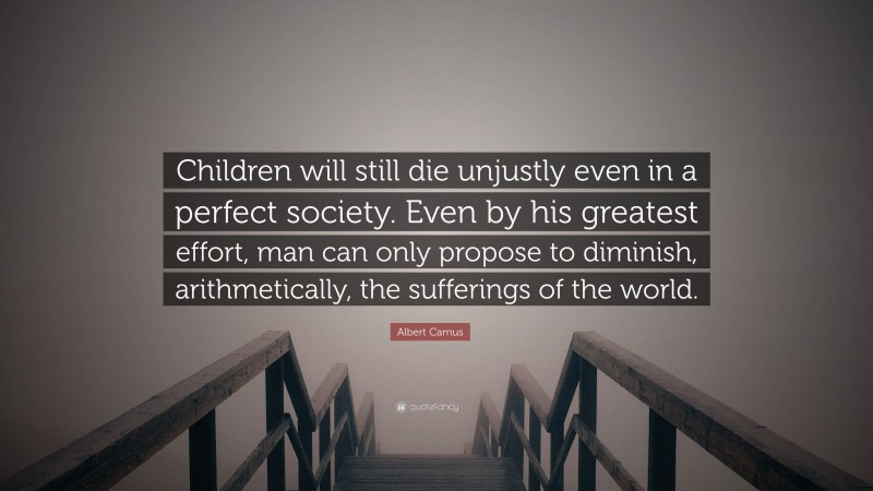 Albert Camus Quote: “Children will still die unjustly even in a perfect society. Even by his greatest effort, man can only propose to diminish, arithmetically, the sufferings of the world.”