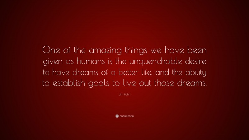 Jim Rohn Quote: “One of the amazing things we have been given as humans is the unquenchable desire to have dreams of a better life, and the ability to establish goals to live out those dreams.”