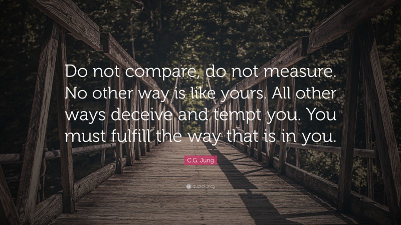 C.G. Jung Quote: “Do not compare, do not measure. No other way is like yours. All other ways deceive and tempt you. You must fulfill the way that is in you.”