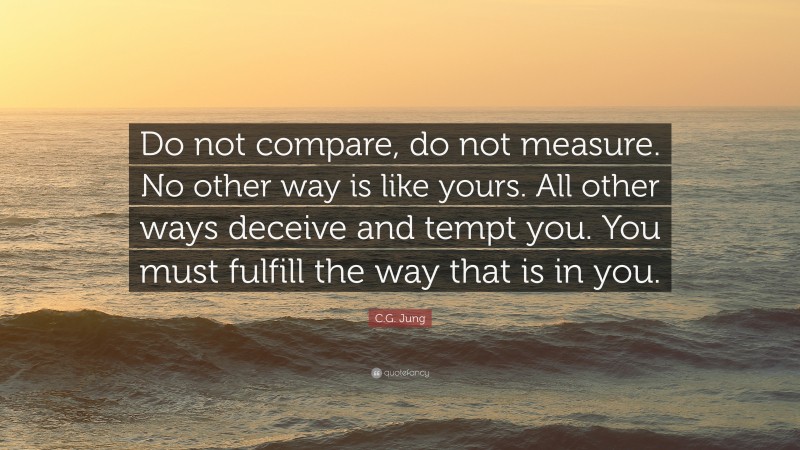 C.G. Jung Quote: “Do not compare, do not measure. No other way is like yours. All other ways deceive and tempt you. You must fulfill the way that is in you.”