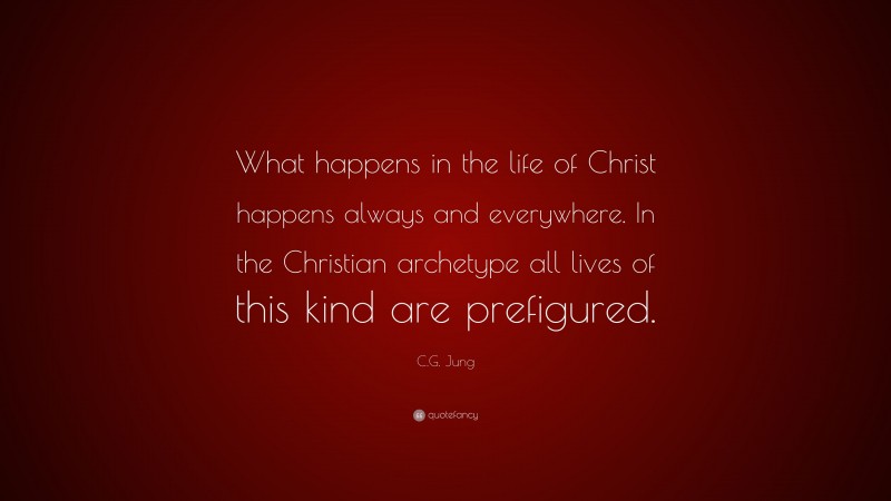 C.G. Jung Quote: “What happens in the life of Christ happens always and everywhere. In the Christian archetype all lives of this kind are prefigured.”
