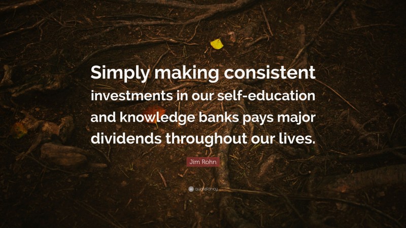 Jim Rohn Quote: “Simply making consistent investments in our self-education and knowledge banks pays major dividends throughout our lives.”