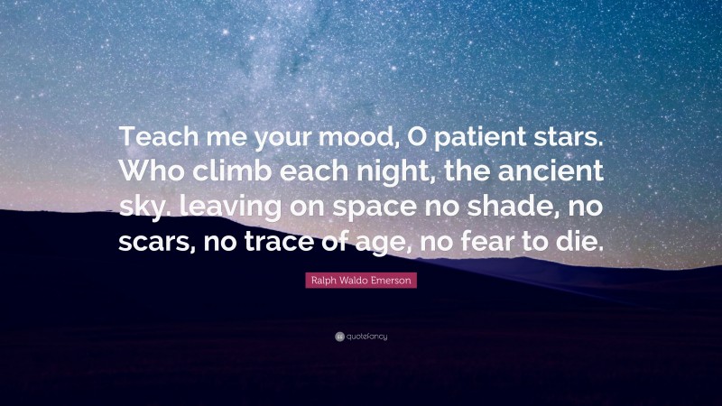 Ralph Waldo Emerson Quote: “Teach me your mood, O patient stars. Who climb each night, the ancient sky. leaving on space no shade, no scars, no trace of age, no fear to die.”