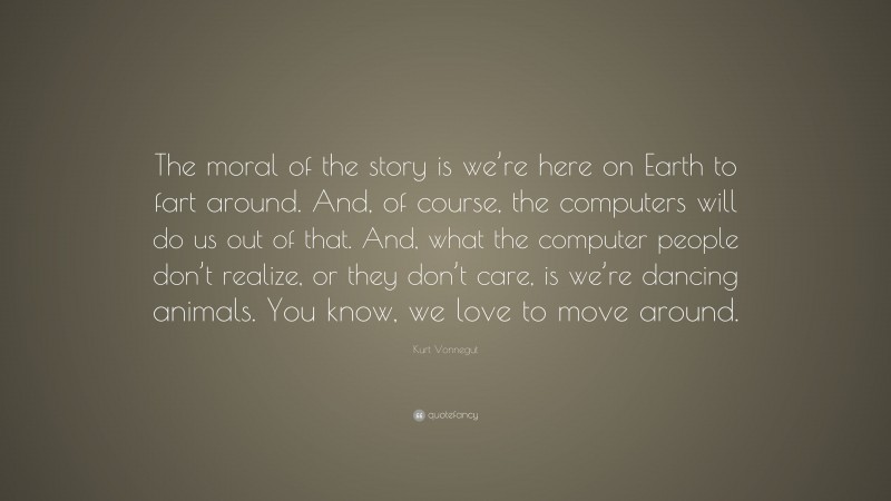 Kurt Vonnegut Quote: “The moral of the story is we’re here on Earth to fart around. And, of course, the computers will do us out of that. And, what the computer people don’t realize, or they don’t care, is we’re dancing animals. You know, we love to move around.”