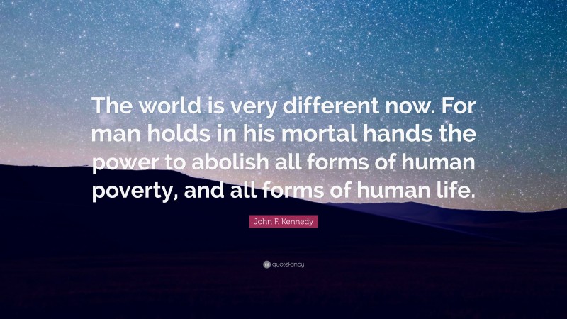 John F. Kennedy Quote: “The world is very different now. For man holds in his mortal hands the power to abolish all forms of human poverty, and all forms of human life.”