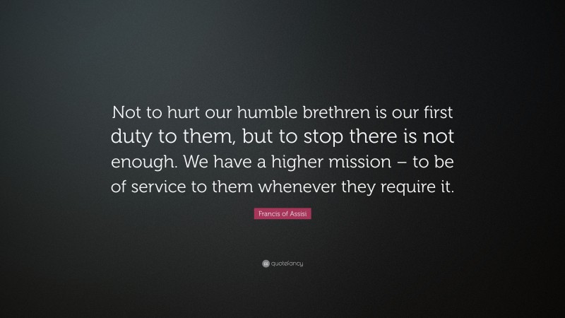 Francis of Assisi Quote: “Not to hurt our humble brethren is our first duty to them, but to stop there is not enough. We have a higher mission – to be of service to them whenever they require it.”