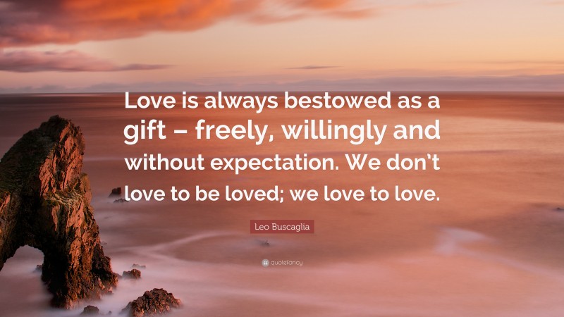 Leo Buscaglia Quote: “Love is always bestowed as a gift – freely, willingly and without expectation. We don’t love to be loved; we love to love.”