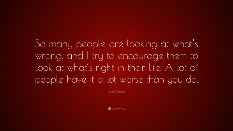 Joel Osteen Quote: “So many people are looking at what’s wrong, and I try to encourage them to look at what’s right in their life. A lot of people have it a lot worse than you do.”