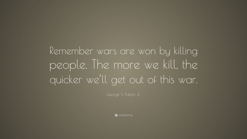 George S. Patton Jr. Quote: “Remember wars are won by killing people. The more we kill, the quicker we’ll get out of this war.”