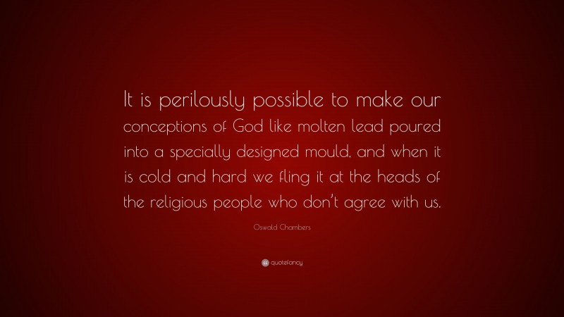 Oswald Chambers Quote: “It is perilously possible to make our conceptions of God like molten lead poured into a specially designed mould, and when it is cold and hard we fling it at the heads of the religious people who don’t agree with us.”
