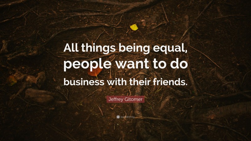 Jeffrey Gitomer Quote: “All things being equal, people want to do business with their friends.”