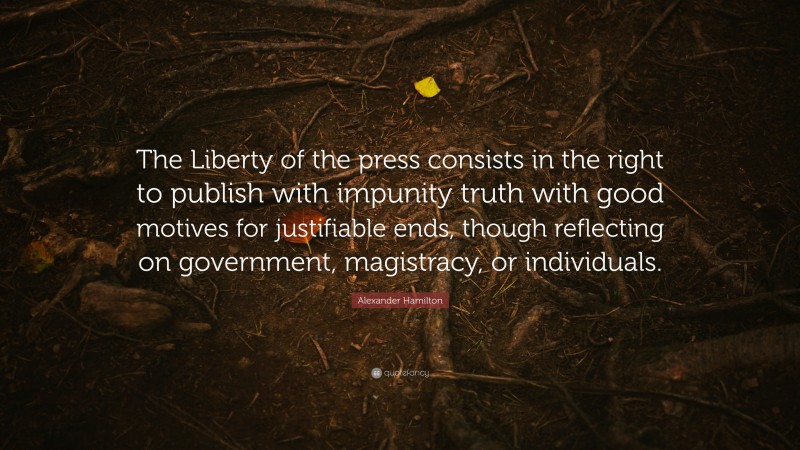 Alexander Hamilton Quote: “The Liberty of the press consists in the right to publish with impunity truth with good motives for justifiable ends, though reflecting on government, magistracy, or individuals.”