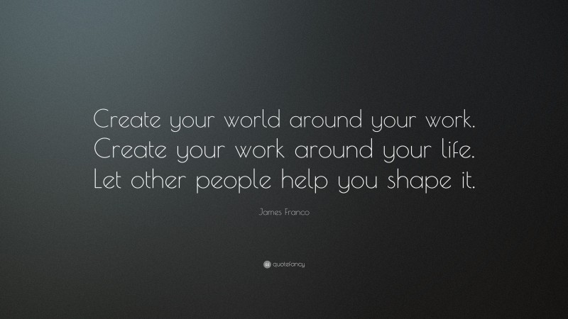 James Franco Quote: “Create your world around your work. Create your work around your life. Let other people help you shape it.”