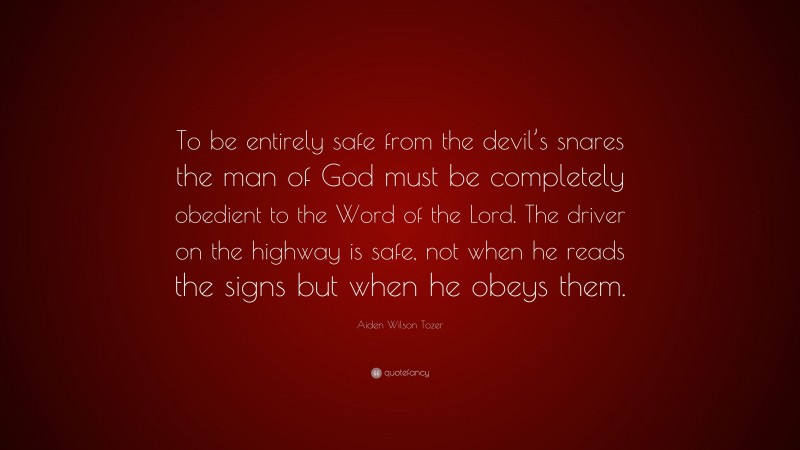 Aiden Wilson Tozer Quote: “To be entirely safe from the devil’s snares the man of God must be completely obedient to the Word of the Lord. The driver on the highway is safe, not when he reads the signs but when he obeys them.”