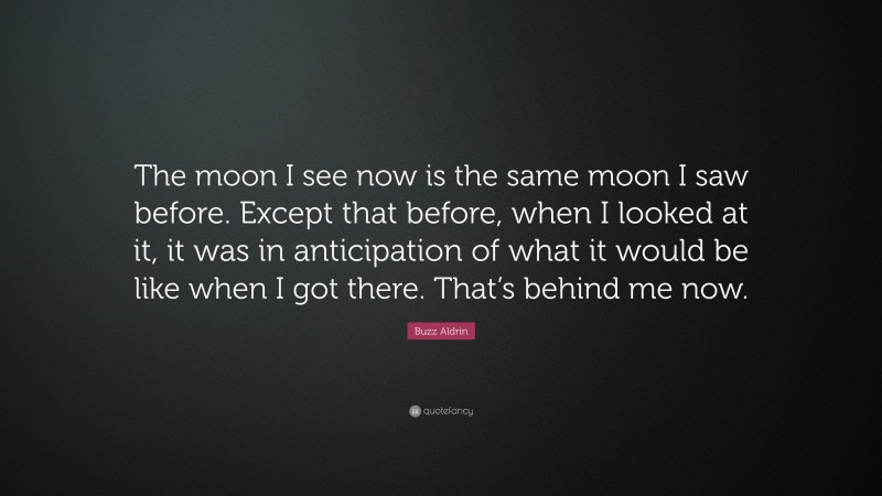 Buzz Aldrin Quote: “The moon I see now is the same moon I saw before. Except that before, when I looked at it, it was in anticipation of what it would be like when I got there. That’s behind me now.”