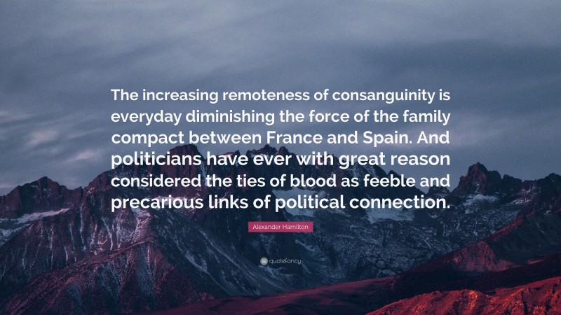 Alexander Hamilton Quote: “The increasing remoteness of consanguinity is everyday diminishing the force of the family compact between France and Spain. And politicians have ever with great reason considered the ties of blood as feeble and precarious links of political connection.”