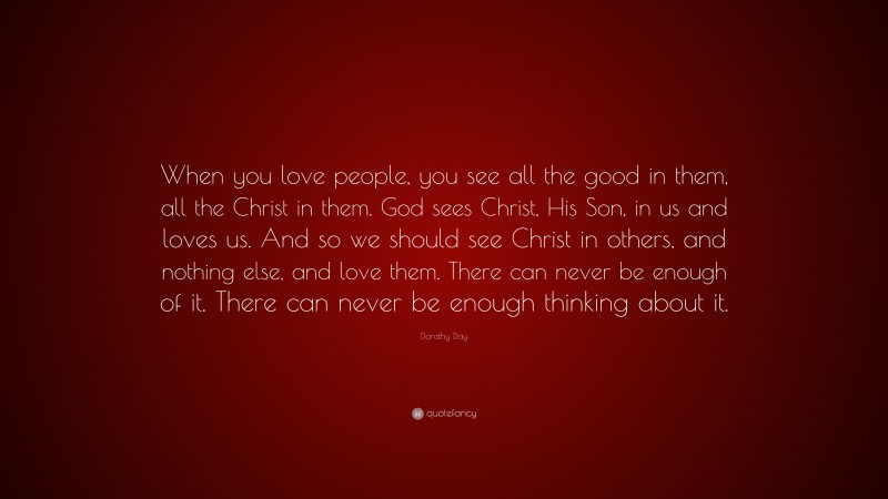 Dorothy Day Quote: “When you love people, you see all the good in them, all the Christ in them. God sees Christ, His Son, in us and loves us. And so we should see Christ in others, and nothing else, and love them. There can never be enough of it. There can never be enough thinking about it.”