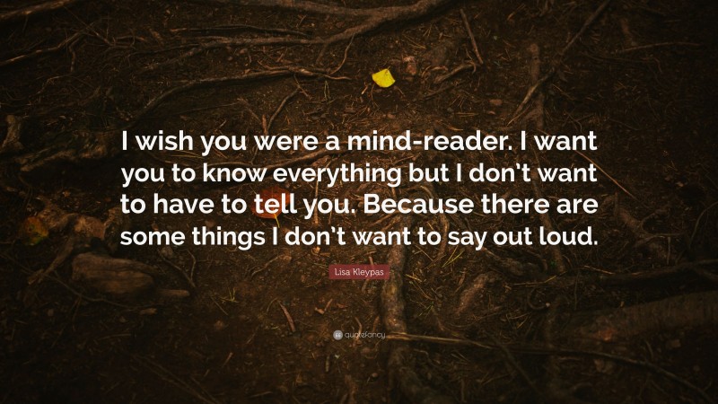 Lisa Kleypas Quote: “I wish you were a mind-reader. I want you to know everything but I don’t want to have to tell you. Because there are some things I don’t want to say out loud.”