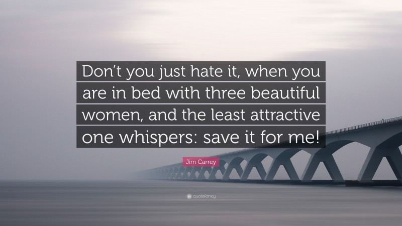 Jim Carrey Quote: “Don’t you just hate it, when you are in bed with three beautiful women, and the least attractive one whispers: save it for me!”
