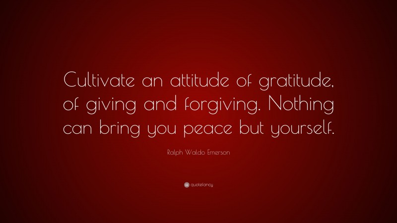 Ralph Waldo Emerson Quote: “Cultivate an attitude of gratitude, of giving and forgiving. Nothing can bring you peace but yourself.”