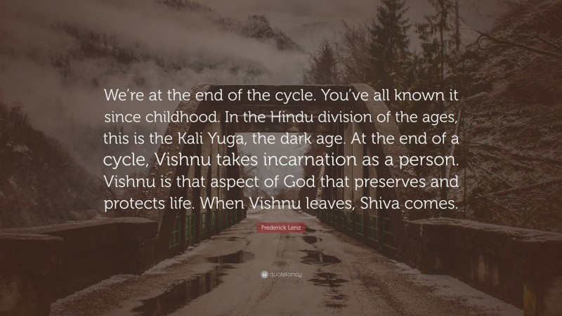 Frederick Lenz Quote: “We’re at the end of the cycle. You’ve all known it since childhood. In the Hindu division of the ages, this is the Kali Yuga, the dark age. At the end of a cycle, Vishnu takes incarnation as a person. Vishnu is that aspect of God that preserves and protects life. When Vishnu leaves, Shiva comes.”
