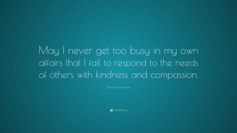 Thomas Jefferson Quote: “May I never get too busy in my own affairs that I fail to respond to the needs of others with kindness and compassion.”