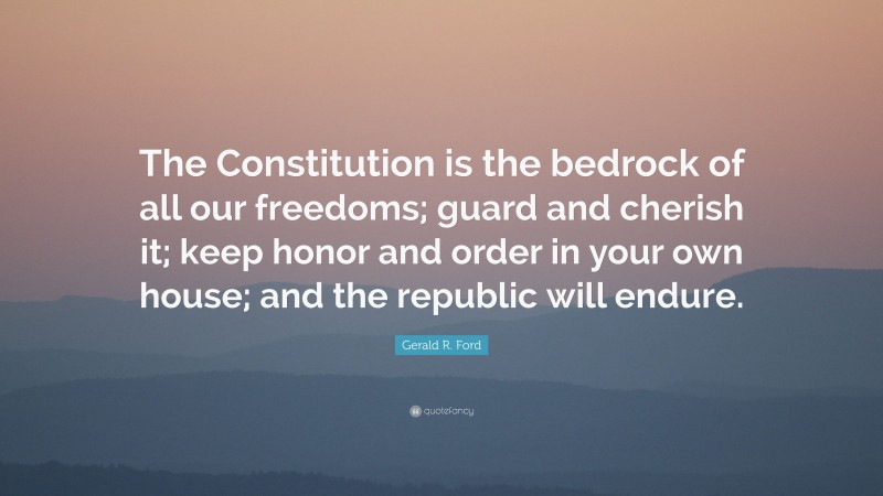 Gerald R. Ford Quote: “The Constitution is the bedrock of all our freedoms; guard and cherish it; keep honor and order in your own house; and the republic will endure.”