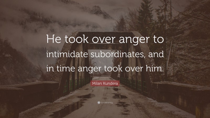 Milan Kundera Quote: “He took over anger to intimidate subordinates, and in time anger took over him.”