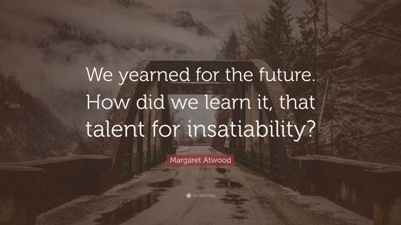 Margaret Atwood Quote: “We yearned for the future. How did we learn it, that talent for insatiability?”