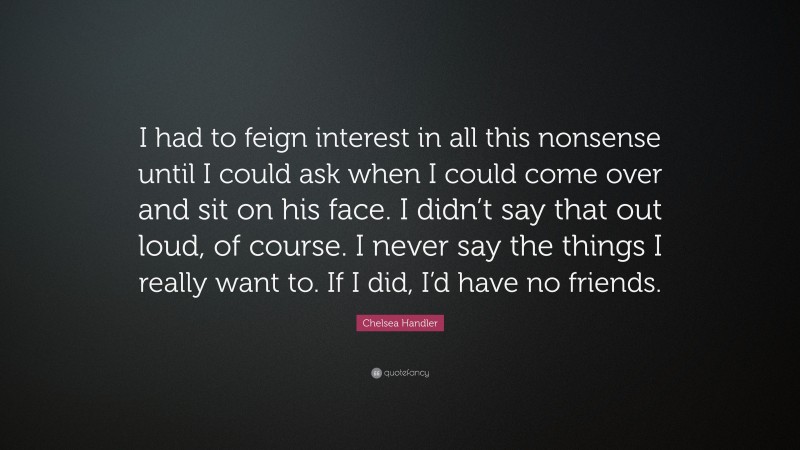 Chelsea Handler Quote: “I had to feign interest in all this nonsense until I could ask when I could come over and sit on his face. I didn’t say that out loud, of course. I never say the things I really want to. If I did, I’d have no friends.”