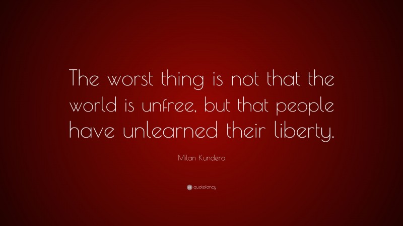 Milan Kundera Quote: “The worst thing is not that the world is unfree, but that people have unlearned their liberty.”