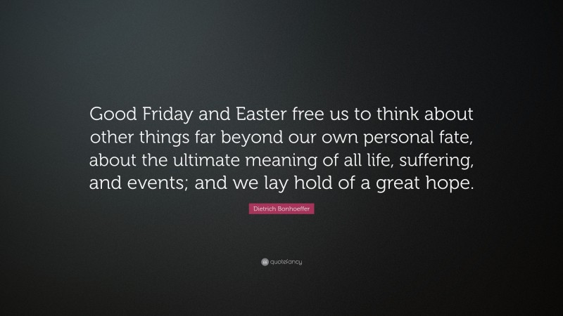 Dietrich Bonhoeffer Quote: “Good Friday and Easter free us to think about other things far beyond our own personal fate, about the ultimate meaning of all life, suffering, and events; and we lay hold of a great hope.”