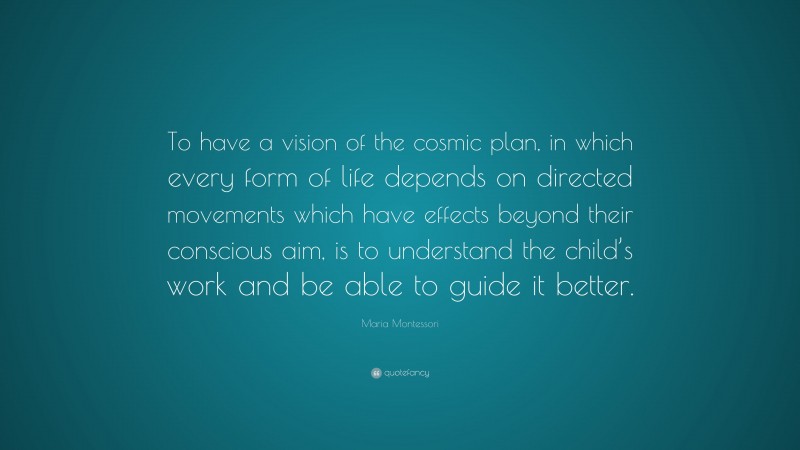 Maria Montessori Quote: “To have a vision of the cosmic plan, in which every form of life depends on directed movements which have effects beyond their conscious aim, is to understand the child’s work and be able to guide it better.”