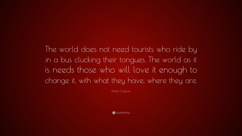 Robert Fulghum Quote: “The world does not need tourists who ride by in a bus clucking their tongues. The world as it is needs those who will love it enough to change it, with what they have, where they are.”