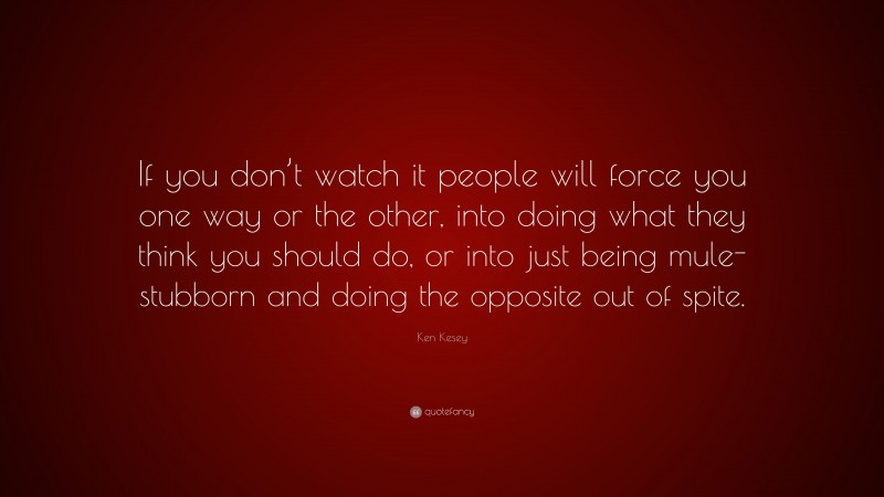 Ken Kesey Quote: “If you don’t watch it people will force you one way or the other, into doing what they think you should do, or into just being mule-stubborn and doing the opposite out of spite.”