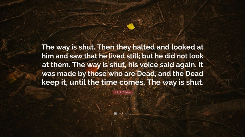 J. R. R. Tolkien Quote: “The way is shut. Then they halted and looked at him and saw that he lived still; but he did not look at them. The way is shut, his voice said again. It was made by those who are Dead, and the Dead keep it, until the time comes. The way is shut.”