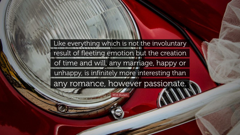W.H. Auden Quote: “Like everything which is not the involuntary result of fleeting emotion but the creation of time and will, any marriage, happy or unhappy, is infinitely more interesting than any romance, however passionate.”