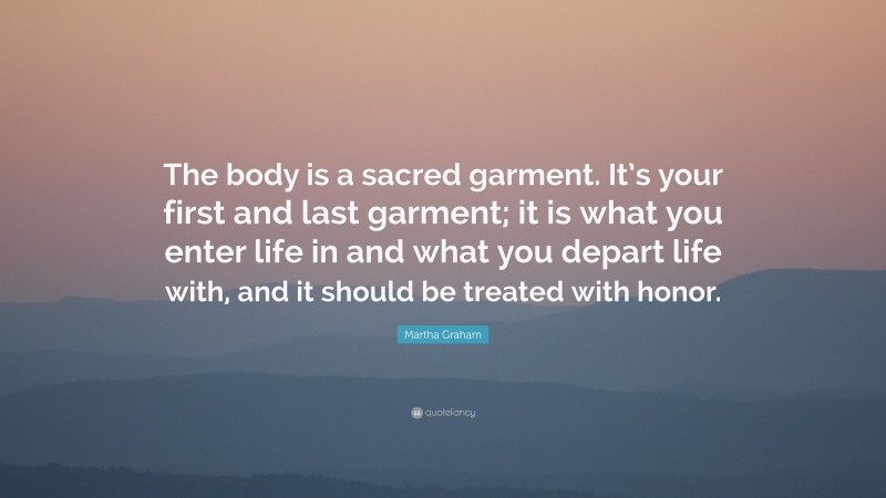 Martha Graham Quote: “The body is a sacred garment. It’s your first and last garment; it is what you enter life in and what you depart life with, and it should be treated with honor.”