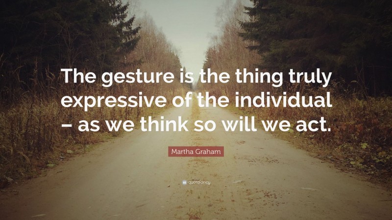 Martha Graham Quote: “The gesture is the thing truly expressive of the individual – as we think so will we act.”