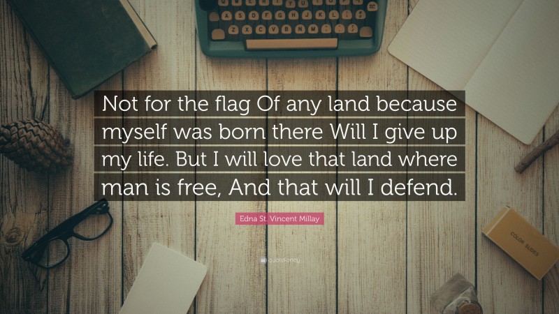 Edna St. Vincent Millay Quote: “Not for the flag Of any land because myself was born there Will I give up my life. But I will love that land where man is free, And that will I defend.”